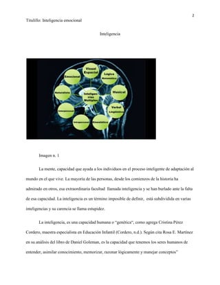 2
Titulillo: Inteligencia emocional
Inteligencia
Imagen n. 1
La mente, capacidad que ayuda a los individuos en el proceso inteligente de adaptación al
mundo en el que vive. La mayoría de las personas, desde los comienzos de la historia ha
admirado en otros, esa extraordinaria facultad llamada inteligencia y se han burlado ante la falta
de esa capacidad. La inteligencia es un término imposible de definir, está subdividida en varias
inteligencias y su carencia se llama estupidez.
La inteligencia, es una capacidad humana o “genética“, como agrega Cristina Pérez
Cordero, maestra especialista en Educación Infantil (Cordero, n.d.). Según cita Rosa E. Martínez
en su análisis del libro de Daniel Goleman, es la capacidad que tenemos los seres humanos de
entender, asimilar conocimiento, memorizar, razonar lógicamente y manejar conceptos”
 