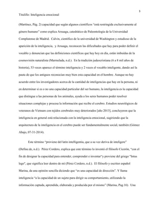 3
Titulillo: Inteligencia emocional
(Martínez, Pág. 2) capacidad que según algunos científicos “está restringida exclusivamente al
género humano” como explica Arsuaga, catedrático de Paleontología de la Universidad
Complutense de Madrid. Calvin, científico de la universidad de Washington y estudioso de la
aparición de la inteligencia, y Arsuaga, reconocen las dificultades que hay para poder definir el
vocablo y denuncian que las definiciones científicas que hay hoy en día, están imbuidas de la
cosmovisión naturalista (Marmelada, n.d.). En la tradición judeocristiana (6 a 8 mil años de
historia), 53 veces aparece el término inteligencia y 2 veces el vocablo inteligente, dando así la
pauta de que los antiguos reconocían muy bien esta capacidad en el hombre. Aunque no hay
acuerdo entre los investigadores acerca de la cantidad de inteligencias que hay en la persona, ni
en determinar si es o no una capacidad particular del ser humano, la inteligencia es la capacidad
que distingue a las personas de los animales, ayuda a los seres humanos poder resolver
situaciones complejas y procesa la información que recibe el cerebro. Estudios neurológicos de
veteranos de Vietnam con tejidos cerebrales muy deteriorados [año 2013], concluyeron que la
inteligencia en general está relacionada con la inteligencia emocional, sugiriendo que la
arquitectura de la inteligencia en el cerebro puede ser fundamentalmente social, también (Gómez
Abajo, 07-31-2014).
Este término “proviene del latín intelligentia, que a su vez deriva de inteligere”
(Define.de, n.d.). Pérez Cordero, explica que este término lo inventó el filósofo Cicerón, “con el
fin de designar la capacidad para entender, comprender e inventar“y proviene del griego "Intus
lego", que significa leer dentro de mí (Pérez Cordero, n.d.). El filósofo y escritor español
Marina, da una opinión sencilla diciendo que “es una capacidad de dirección”. Y llama
inteligencia “a la capacidad de un sujeto para dirigir su comportamiento, utilizando la
información captada, aprendida, elaborada y producida por el mismo” (Marina, Pag.16). Una
 
