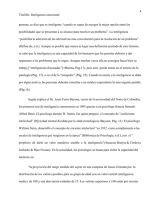 4
Titulillo: Inteligencia emocional
persona, se dice que es inteligente “cuando es capaz de escoger la mejor opción entre las
posibilidades que se presentan a su alcance para resolver un problema”. La inteligencia
“posibilita la selección de las alternativas más convenientes para la resolución de un problema”
(Define.de, n.d.). Aunque es posible que nunca se logre una definición acertada de este término,
se sabe que la inteligencia es una capacidad de los humanos que les permite elaborar y dar
respuestas a los problemas que le urgen. Aunque muchas veces ella no consigue hacer bien su
trabajo [“inteligencias fracasadas”] (Marina, Pág.17), pero esto puede entrar en el terreno de la
patología (Pág. 17), o en el de la “estupidez” (Pág. 25). Cuando la mente o la inteligencia se daña
por algún motivo, las personas deberán consultar a un médico especialista lo más urgente posible
(Pág.16).
Según explica el Dr. Jesús Ferro Bayona, rector de la universidad del Norte de Colombia,
los primeros test de inteligencia comenzaron en 1905 gracias a un psicólogo francés llamado
Alfred Binet. El psicólogo alemán W. Sterm, fue quien propuso el concepto de “coeficiente
intelectual” (IQ) (edad mental dividida por la edad cronológica) (Bayona, Pág. 11). El psicólogo
William Stern, desarrolló el concepto de cociente intelectual “en 1912, como complemento a las
escalas de inteligencia que surgieron en la época” (Biblioteca de Psicología, n.d.), con el “
propósito de darle un valor numérico estable a la inteligencia”(Ataucusi Hueyta & Córdova
Gallardo & Díaz Fiestas). En la actualidad, los psicólogos se basan para medir la capacidad del
intelecto en:
“la proyección del rango medido del sujeto en una campana de Gauss formada por la
distribución de los valores posibles para su grupo de edad con un valor central (inteligencia
media) de 100 y una desviación estándar de 15. Los valores superiores a 100 están por encima
 