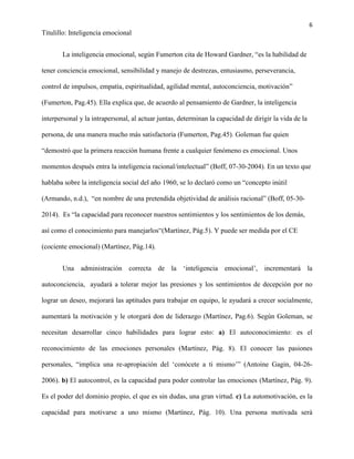 6
Titulillo: Inteligencia emocional
La inteligencia emocional, según Fumerton cita de Howard Gardner, “es la habilidad de
tener conciencia emocional, sensibilidad y manejo de destrezas, entusiasmo, perseverancia,
control de impulsos, empatía, espiritualidad, agilidad mental, autoconciencia, motivación”
(Fumerton, Pag.45). Ella explica que, de acuerdo al pensamiento de Gardner, la inteligencia
interpersonal y la intrapersonal, al actuar juntas, determinan la capacidad de dirigir la vida de la
persona, de una manera mucho más satisfactoria (Fumerton, Pag.45). Goleman fue quien
“demostró que la primera reacción humana frente a cualquier fenómeno es emocional. Unos
momentos después entra la inteligencia racional/intelectual” (Boff, 07-30-2004). En un texto que
hablaba sobre la inteligencia social del año 1960, se lo declaró como un “concepto inútil
(Armando, n.d.), “en nombre de una pretendida objetividad de análisis racional” (Boff, 05-30-
2014). Es “la capacidad para reconocer nuestros sentimientos y los sentimientos de los demás,
así como el conocimiento para manejarlos“(Martínez, Pág.5). Y puede ser medida por el CE
(cociente emocional) (Martínez, Pág.14).
Una administración correcta de la ‘inteligencia emocional’, incrementará la
autoconciencia, ayudará a tolerar mejor las presiones y los sentimientos de decepción por no
lograr un deseo, mejorará las aptitudes para trabajar en equipo, le ayudará a crecer socialmente,
aumentará la motivación y le otorgará don de liderazgo (Martínez, Pag.6). Según Goleman, se
necesitan desarrollar cinco habilidades para lograr esto: a) El autoconocimiento: es el
reconocimiento de las emociones personales (Martínez, Pág. 8). El conocer las pasiones
personales, “implica una re-apropiación del ‘conócete a ti mismo’” (Antoine Gagin, 04-26-
2006). b) El autocontrol, es la capacidad para poder controlar las emociones (Martínez, Pág. 9).
Es el poder del dominio propio, el que es sin dudas, una gran virtud. c) La automotivación, es la
capacidad para motivarse a uno mismo (Martínez, Pág. 10). Una persona motivada será
 