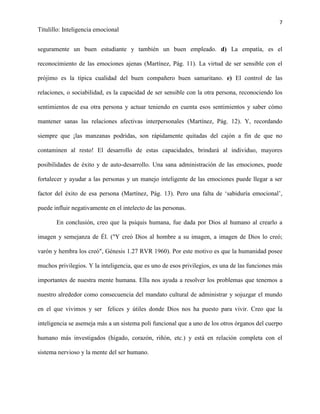 7
Titulillo: Inteligencia emocional
seguramente un buen estudiante y también un buen empleado. d) La empatía, es el
reconocimiento de las emociones ajenas (Martínez, Pág. 11). La virtud de ser sensible con el
prójimo es la típica cualidad del buen compañero buen samaritano. e) El control de las
relaciones, o sociabilidad, es la capacidad de ser sensible con la otra persona, reconociendo los
sentimientos de esa otra persona y actuar teniendo en cuenta esos sentimientos y saber cómo
mantener sanas las relaciones afectivas interpersonales (Martínez, Pág. 12). Y, recordando
siempre que ¡las manzanas podridas, son rápidamente quitadas del cajón a fin de que no
contaminen al resto! El desarrollo de estas capacidades, brindará al individuo, mayores
posibilidades de éxito y de auto-desarrollo. Una sana administración de las emociones, puede
fortalecer y ayudar a las personas y un manejo inteligente de las emociones puede llegar a ser
factor del éxito de esa persona (Martínez, Pág. 13). Pero una falta de ‘sabiduría emocional’,
puede influir negativamente en el intelecto de las personas.
En conclusión, creo que la psiquis humana, fue dada por Dios al humano al crearlo a
imagen y semejanza de Él. ("Y creó Dios al hombre a su imagen, a imagen de Dios lo creó;
varón y hembra los creó", Génesis 1.27 RVR 1960). Por este motivo es que la humanidad posee
muchos privilegios. Y la inteligencia, que es uno de esos privilegios, es una de las funciones más
importantes de nuestra mente humana. Ella nos ayuda a resolver los problemas que tenemos a
nuestro alrededor como consecuencia del mandato cultural de administrar y sojuzgar el mundo
en el que vivimos y ser felices y útiles donde Dios nos ha puesto para vivir. Creo que la
inteligencia se asemeja más a un sistema poli funcional que a uno de los otros órganos del cuerpo
humano más investigados (hígado, corazón, riñón, etc.) y está en relación completa con el
sistema nervioso y la mente del ser humano.
 