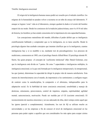 8
Titulillo: Inteligencia emocional
El origen de la inteligencia humana nunca podrá ser resuelto por el método científico: los
orígenes de la humanidad no pueden volver a recrearse en un tubo de ensayo del laboratorio. Y
aunque se lograra ‘crear’ vida en el laboratorio, siempre quedará la duda si el existir del hombre
empezó de ese modo. Desde los comienzos de la tradición judeocristiana, unos 6 a 8/10 mil años
de historia, los hombres ya han estado conscientes de la importancia de esta capacidad humana.
Las concepciones naturalistas del mundo, dificultan el poder definir que es inteligencia
científicamente hablando y comprender que es la inteligencia, no es tarea sencilla. Desde la
psicología algunos han acuñado conceptos que intentan clarificar que es la inteligencia, cuantas
inteligencias hay y si es medible o no, mediante test de psicodiagnóstico. Los procesos de
mediciones, comenzaron en 1905, con el psicólogo francés Alfred Binet. El psicólogo alemán W.
Sterm, fue quien propuso el concepto de ‘coeficiente intelectual’ (IQ). Daniel Goleman, cree
que la inteligencia está divida en 7 partes. De estas 7 capacidades o inteligencias múltiples, la
inteligencia emocional, es la que está formada por la inteligencia interpersonal y la intrapersonal,
las que (juntas), determinan la capacidad de dirigir la propia vida de manera satisfactoria. Esta
manera de interrelacionarse con el mundo, da importancia a los sentimientos y configura rasgos
de carácter como la autodisciplina, la compasión o el altruismo, indispensables para la
adaptación social. Es la habilidad de tener conciencia emocional, sensibilidad y manejo de
destrezas, entusiasmo, perseverancia, control de impulsos, empatía, espiritualidad, agilidad
mental, autoconciencia, motivación. Puede ser medida por el CE (cociente emocional). El
reconocimiento de nuestras emociones y un uso adecuado de ellas, dará ventaja contra aquel que
las ignora (parcial o completamente). Actualmente, los test de IQ se utilizan mucho en
universidades y en las empresas a fin de conocer el nivel de inteligencia emocional en las
personas para poder captar a aquellos que son considerados los más aptos para ocupar ciertos
 