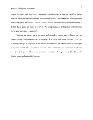 9
Titulillo: Inteligencia emocional
cargos. De todas estas funciones, capacidades o inteligencias, la que los científicos menos
atención le han prestado es la llamada “inteligencia espiritual”, aunque Gardner la incluye dentro
de la ‘Inteligencia Emocional’. Esto ha sucedido a causa de la influencia del naturalismo en la
cultura (Ej. el ‘juicio del mono en E.U.’ en 1925 o la polarización de la cultura norteamericana
por el tema ‘evolución vs creación’).
Teniendo en mente todos los temas reflexionados, pienso que es bueno que nos
preocupemos por mantener un estado mental sano: “Una mente sana, un cuerpo sano”. En el caso
de alguna patología en su psiquis o en el área de sus emociones, las personas deberán contemplar
la concreta posibilidad de consultar a un médico neuroespecialista. De no tener en cuenta este
concejo, habrá que considerar como correctas, las hipótesis descriptas por el filósofo español
Marina respecto a la estupidez humana.
 