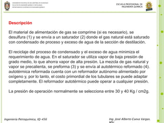 UNIVERSIDADNACIONALDE SANCRISTÓBALDE HUAMANGA
FACULTADDE INGENIERÍAQUÍMICAYMETALURGIA
DEPARTAMENTOACADÉMICODE INGENIERÍAQUÍMICA
Ingeniería Petroquímica, IQ-456 Ing. José Alberto Cueva Vargas.
ESCUELA PROFESIONAL DE
INGENIERÍA QUÍMICA
Descripción
El material de alimentación de gas se comprime (si es necesario), se
desulfura (1) y se envía a un saturador (2) donde el gas natural está saturado
con condensado de proceso y exceso de agua de la sección de destilación.
El reciclaje del proceso de condensado y el exceso de agua minimiza el
requerimiento de agua. En el saturador se utiliza vapor de baja presión de
grado medio, lo que ahorra vapor de alta presión. La mezcla de gas natural y
vapor se precalienta, se preforma (3) y se envía al autotérmico reformado (4).
autotérmica reformada cuenta con un reformador autónomo alimentado por
oxígeno y, por lo tanto, el costo primordial de los tubulares se puede adaptar
completamente. El reformador autotérmico puede operar a cualquier presión.
La presión de operación normalmente se selecciona entre 30 y 40 Kg / cm2g.
 