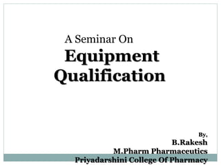 A Seminar On
Equipment
Qualification
By,
B.Rakesh
M.Pharm Pharmaceutics
Priyadarshini College Of Pharmacy
 