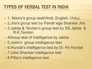 TYPES OF VERBAL TEST IN INDIA
 1. Manry’s group test(Hindi, English, Urdu).
 2.Jha’s group test by Pandit lajja Shankar Jha
 3.Jalota & Tandan’s group test by SS Jalota &
R.K.Tandan
 4Group teat of Intelligence by Jalota
 5.Joshi’s group intelligence test
 6.Hundal’s intelligence test by Dr. Ps Hundal
 7.Udai Shankar intelligence test
 8.Pillai’s intelligence test
 