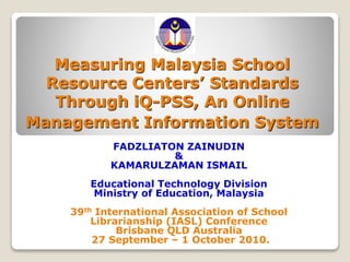 Measuring Malaysia School
Resource Centers’ Standards
Through iQ-PSS, An Online
Management Information System
FADZLIATON ZAINUDIN
&
KAMARULZAMAN ISMAIL
Educational Technology Division
Ministry of Education, Malaysia
39th International Association of School
Librarianship (IASL) Conference
Brisbane QLD Australia
27 September – 1 October 2010.
 