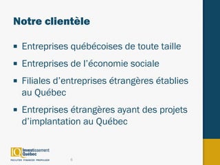 Notre clientèle

■   Entreprises québécoises de toute taille
■   Entreprises de l’économie sociale
■   Filiales d’entreprises étrangères établies
    au Québec
■   Entreprises étrangères ayant des projets
    d’implantation au Québec


                6
 