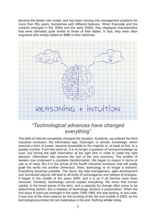 2	
  
	
  
become the leader role model, and has been moving into management positions for
more than fifty years. Sometimes with different features. When financials and the
markets emerged in the 1990s and the early 2000s, they displayed characteristics
that were ultimately quite similar to those of their elders. In fact, they were often
engineers who simply added an MBA to their diplomas.
“Technological advances have changed
everything”
The birth of Internet completely changed the situation. Suddenly, we entered the third
industrial revolution, the information age. Overnight, or almost, knowledge, which
ensured a form of power, became accessible to the majority or, at least at first, to a
greater number. From this point on, it is no longer a question of having knowledge as
such, but having the right information at the right time in order to make the right
decision. Information has become the fuel of the new economy. The profiles of
leaders now underwent a complete transformation. We began to reason in terms of
use or of need. But it is the arrival of the fourth industrial revolution that will surely
push the world into another dimension. Here, technology is no longer a restraint.
Everything becomes possible. The cloud, big data management, agile development
and connected objects will lead to all kinds of extravagance and release of energies.
It began in the middle of the years 2000, and it is as if all barriers have been
removed. Certainly, technology cannot explain everything. We know that human
capital, in the broad sense of the term, and a capacity for change often prove to be
determining factors. But a mastery of technology remains a precondition. When the
first wave of start-ups emerged in the years 1995-1999, this was lacking. In any case,
it was one of the main reasons for the bursting of the dot com bubble in 2000, as the
technological promise did not materialize in the end. Nothing similar today.
 