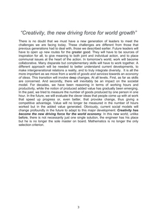 3	
  
	
  
“Creativity, the new driving force for world growth”
There is no doubt that we must have a new generation of leaders to meet the
challenges we are facing today. These challenges are different from those that
previous generations had to deal with, those we described earlier. Future leaders will
have to open up new routes for the greater good. They will have to be sources of
inspiration for all, to give meaning to both joint and individual action, and to place
communal issues at the heart of the action. In tomorrow's world, work will become
collaborative. Many disparate but complementary skills will have to work together. A
different approach will be needed to better understand current developments, to
make intergenerational relations a reality, and to truly integrate diversity. It is all the
more important as we move from a world of goods and services towards an economy
of ideas. This transition will involve deep changes. At all levels. First, as far as skills
are concerned. And secondly, there will inevitably be an impact on the societal
model. For decades, we have been reasoning in terms of working hours and
productivity, while the notion of produced added value has gradually been emerging.
In the past, we tried to measure the number of goods produced by one person in one
hour. In the future, we will evaluate the clever ideas that people come up with at work
that speed up progress or, even better, that provoke change, thus giving a
competitive advantage. Value will no longer be measured in the number of hours
worked but in the added value generated. Obviously, current social models will
change profoundly in the future to adapt to this major development: Creativity has
become the new driving force for the world economy. In this new world, unlike
before, there is not necessarily just one single solution, the engineer has his place
but he is no longer the sole master on board. Mathematics is no longer the only
selection criterion.
 