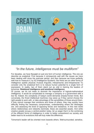 4	
  
	
  
“In the future, intelligence must be multiform”
For decades, we have focused on just one form of human intelligence. The one we
describe as analytical. First because it corresponds well with the issues we have
been dealing with since the post-war period, and then because we know perfectly
well how to measure it, by IQ (Intelligence Quotient). But there are six other forms of
intelligence: spatial, physical, musical, linguistic, interpersonal, and intrapersonal. To
consider only the analytical form is to reduce human potential to a single form of
expression. In reality, two of them stand out as vital in training the leaders of
tomorrow: Relational intelligence and emotional intelligence.
Of course, we do not mean to diminish the importance of logical-mathematical
intelligence. It would be complicated to manage a company or a government with a
low IQ. Indeed, the complexity of today's world demands sharply-honed minds. But
conversely, the finest intellectual machines may seize up if they cannot choose the
right people to work with, or take advantage of the sensibilities of those around them.
If they cannot manage their emotions and those of others, they may quickly have
difficulty finding the necessary compromises, understanding where the blockages
are, and assessing the level of opposing forces and resistance. In this new world
where relationships and networks dominate, these are essential assets. And while
creative people occupy a central position today, let us wager that it is the combining
of the different forms of intelligence in order to better comprehend our society and
better react to its evolutions that will truly make the difference.
Tomorrow's leader will be oriented more towards others. Well-surrounded, sensitive,
 