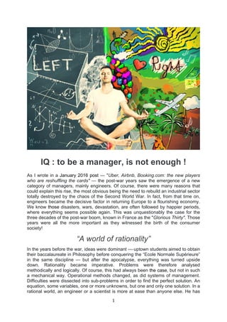 1	
  
	
  
IQ : to be a manager, is not enough !
As I wrote in a January 2016 post — "Uber, Airbnb, Booking.com: the new players
who are reshuffling the cards" — the post-war years saw the emergence of a new
category of managers, mainly engineers. Of course, there were many reasons that
could explain this rise, the most obvious being the need to rebuild an industrial sector
totally destroyed by the chaos of the Second World War. In fact, from that time on,
engineers became the decisive factor in returning Europe to a flourishing economy.
We know those disasters, wars, devastation, are often followed by happier periods,
where everything seems possible again. This was unquestionably the case for the
three decades of the post-war boom, known in France as the "Glorious Thirty". Those
years were all the more important as they witnessed the birth of the consumer
society!
“A world of rationality”
In the years before the war, ideas were dominant — uptown students aimed to obtain
their baccalaureate in Philosophy before conquering the “Ecole Normale Supérieure”
in the same discipline — but after the apocalypse, everything was turned upside
down. Rationality became imperative. Problems were therefore analysed
methodically and logically. Of course, this had always been the case, but not in such
a mechanical way. Operational methods changed, as did systems of management.
Difficulties were dissected into sub-problems in order to find the perfect solution. An
equation, some variables, one or more unknowns, but one and only one solution. In a
rational world, an engineer or a scientist is more at ease than anyone else. He has
 