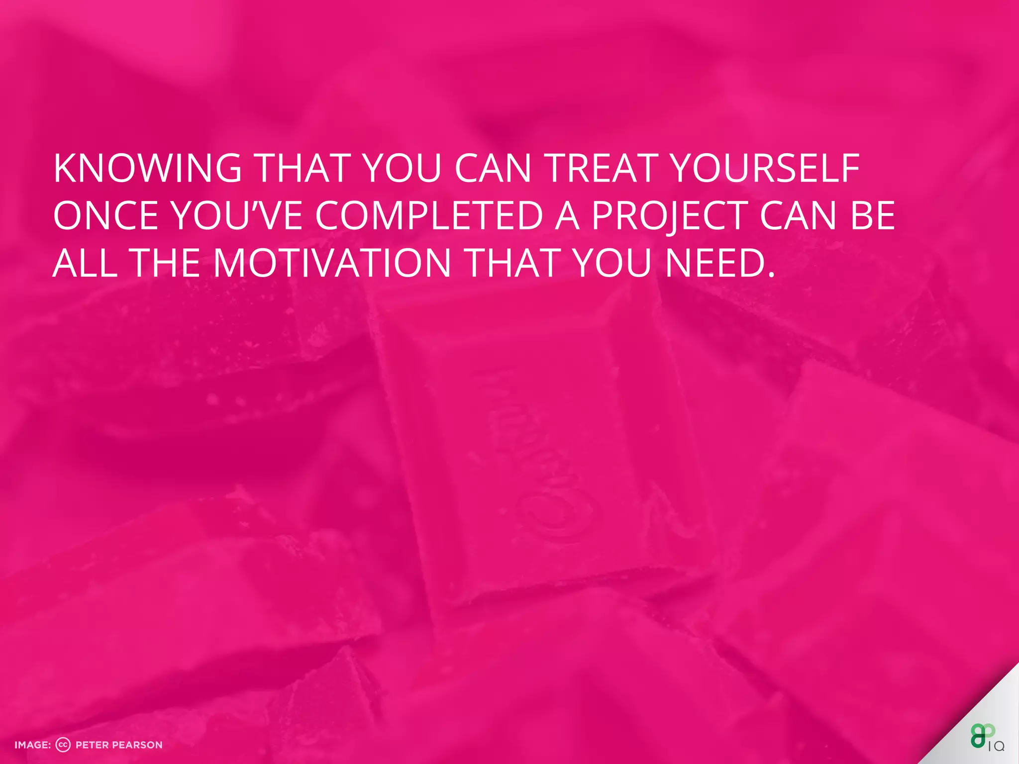 Knowing that you can treat yourself once 
you’ve completed a project can be all the 
motivation that you need. 
 