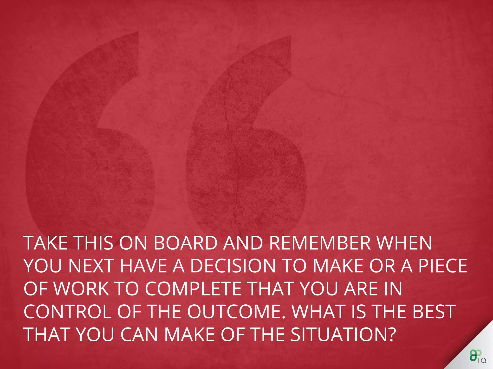 Take this on board and remember when you next 
have a decision to make or a piece of work to 
complete that you are in control of the outcome. 
What is the best that you can make of the 
situation? 
 