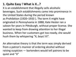 1. Quite Easy ! What is X…? X is an establishment that illegally sells alcoholic beverages. Such establishments came into prominence in the United States during the period known as Prohibition (1920–1933 ). The term X might have originated in Pennsylvania in 1888; Kate Hester ran a saloon for years in Pittsburgh, without proper license. She wanted to keep from drawing attention to her illegal business. When her customers got too rowdy, she would hush them by whispering “X, boys! X!”.  An alternative theory is that the term was simply derived from a patron's manner of ordering alcohol without raising suspicion — bartenders would tell patrons to be quiet and “X” 