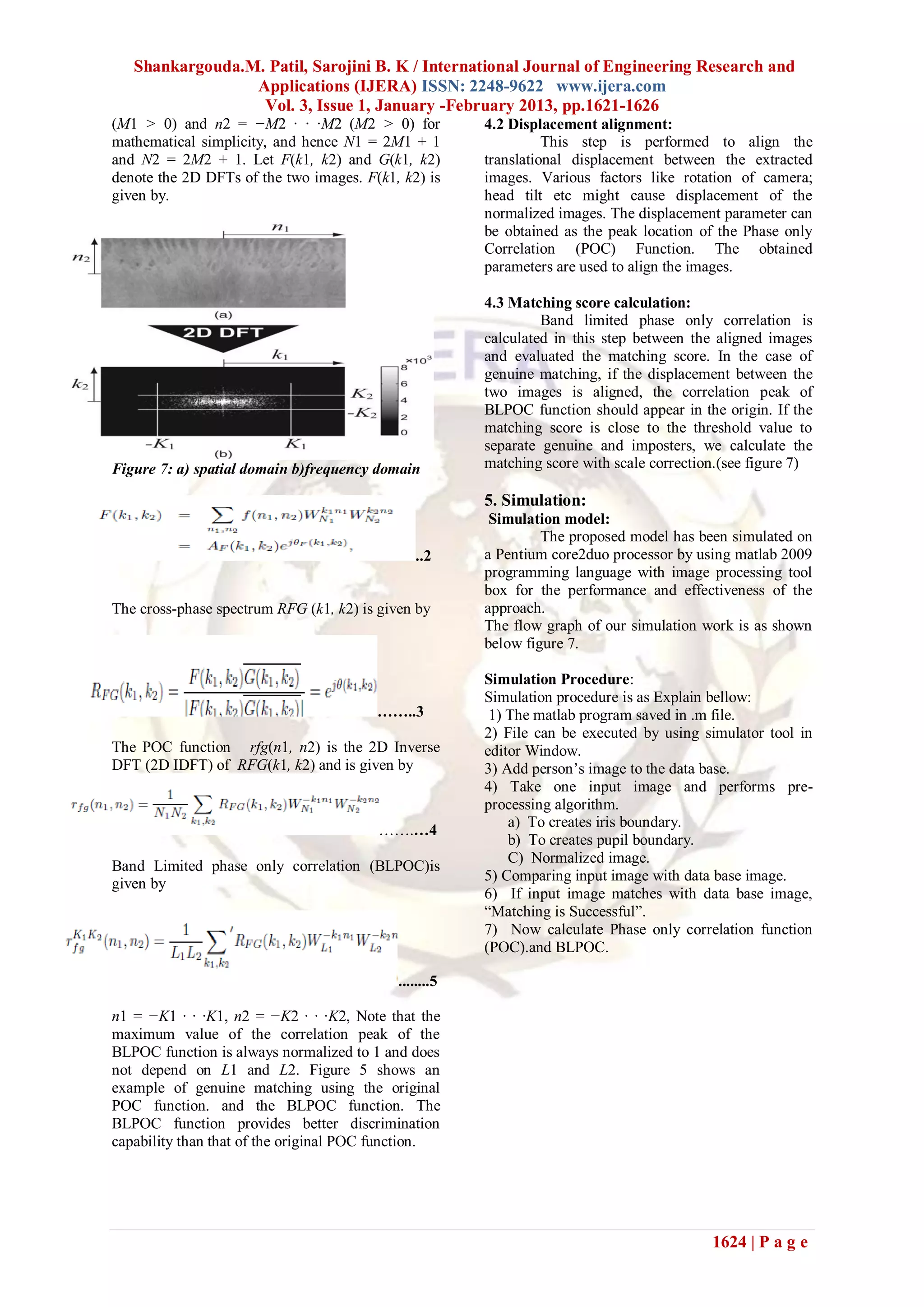Shankargouda.M. Patil, Sarojini B. K / International Journal of Engineering Research and
                 Applications (IJERA) ISSN: 2248-9622 www.ijera.com
                  Vol. 3, Issue 1, January -February 2013, pp.1621-1626
(M1 > 0) and n2 = −M2 · · ·M2 (M2 > 0) for              4.2 Displacement alignment:
mathematical simplicity, and hence N1 = 2M1 + 1                   This step is performed to align the
and N2 = 2M2 + 1. Let F(k1, k2) and G(k1, k2)           translational displacement between the extracted
denote the 2D DFTs of the two images. F(k1, k2) is      images. Various factors like rotation of camera;
given by.                                               head tilt etc might cause displacement of the
                                                        normalized images. The displacement parameter can
                                                        be obtained as the peak location of the Phase only
                                                        Correlation (POC) Function. The obtained
                                                        parameters are used to align the images.

                                                        4.3 Matching score calculation:
                                                                 Band limited phase only correlation is
                                                        calculated in this step between the aligned images
                                                        and evaluated the matching score. In the case of
                                                        genuine matching, if the displacement between the
                                                        two images is aligned, the correlation peak of
                                                        BLPOC function should appear in the origin. If the
                                                        matching score is close to the threshold value to
                                                        separate genuine and imposters, we calculate the
Figure 7: a) spatial domain b)frequency domain          matching score with scale correction.(see figure 7)

                                                        5. Simulation:
                                                         Simulation model:
                                                                 The proposed model has been simulated on
                                               ..2      a Pentium core2duo processor by using matlab 2009
                                                        programming language with image processing tool
                                                        box for the performance and effectiveness of the
The cross-phase spectrum RFG (k1, k2) is given by       approach.
                                                        The flow graph of our simulation work is as shown
                                                        below figure 7.

                                                        Simulation Procedure:
                                                        Simulation procedure is as Explain bellow:
                                        ……..3            1) The matlab program saved in .m file.
                                                        2) File can be executed by using simulator tool in
The POC function rfg(n1, n2) is the 2D Inverse          editor Window.
DFT (2D IDFT) of RFG(k1, k2) and is given by            3) Add person’s image to the data base.
                                                        4) Take one input image and performs pre-
                                                        processing algorithm.
                                                            a) To creates iris boundary.
                                        …….…4
                                                            b) To creates pupil boundary.
                                                            C) Normalized image.
Band Limited phase only correlation (BLPOC)is
                                                        5) Comparing input image with data base image.
given by
                                                        6) If input image matches with data base image,
                                                        “Matching is Successful”.
                                                        7) Now calculate Phase only correlation function
                                                        (POC).and BLPOC.

                                            ........5

n1 = −K1 · · ·K1, n2 = −K2 · · ·K2, Note that the
maximum value of the correlation peak of the
BLPOC function is always normalized to 1 and does
not depend on L1 and L2. Figure 5 shows an
example of genuine matching using the original
POC function. and the BLPOC function. The
BLPOC function provides better discrimination
capability than that of the original POC function.




                                                                                           1624 | P a g e
 