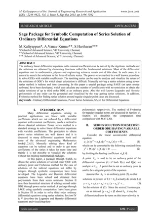 M. Kaliyappan et al Int. Journal of Engineering Research and Application
ISSN : 2248-9622, Vol. 3, Issue 5, Sep-Oct 2013, pp.1496-1502

RESEARCH ARTICLE

www.ijera.com

OPEN ACCESS

Sage Package for Symbolic Computation of Series Solution of
Ordinary Differential Equations
M.Kaliyappan*, A.Vanav Kumar**, S.Hariharan***
*(School of Advanced Science, VIT University, Chennai)
** (School of Advanced Science, VIT University, Chennai)
*** (School of Advanced Science, VIT University, Chennai)

ABSTRACT
The ordinary linear differential equations with constant coefficients can be solved by the algebraic methods and
the solutions are obtained by elementary functions called the fundamental solutions. Most of the differential
equations met in mathematics, physics and engineering sciences remain out of this class. In such cases, it is
natural to search the solutions in the form of infinite series. The power series method is a well known procedure
to solve ODEs with variable coefficients. The resulting series can be used to analyze and visualize the nature of
the solutions of ODE’s for which direct calculation is difficult. Manually solving a series solution using power
series method is tedious and time consuming. In this paper a special package using SAGE (an open source
software) have been developed, which can calculate any number of coefficients with no restriction to obtain the
series solutions of up to third order ODE at an ordinary point. Also the well known Legendre and Hermite
polynomials of any order can be generated and visualized by the way getting series solutions, In addition,
Frobenius method for finding series solution around regular singular point cases are discussed.
Keywords - Ordinary Differential Equations, Power Series Solutions, SAGE for Differential Equations

I.

INTRODUCTION

Many differential equations arising in
practical applications are linear with variable
coefficients which are not reduced by a differential
equation with constant coefficients, needs a method to
obtain classical solutions. Power series method is a
standard strategy to solve linear differential equations
with variable coefficients. The procedure to obtain
power series solutions are well known and it is
discussed in many differential equations book and
some of the advanced engineering Mathematics
books[1,2,4,5]. Manually solving these kind of
equations can be tedious and in order to get more
coefficients of the series it takes lot more time and
mainly it is not possible to visualize the solutions
without the existing mathematical packages.
In this paper, a package through SAGE, to
obtain the series solutions of second order ODE with
ordinary point and Frobenius method for the case of
solutions of the indicial equations not differ by
integers through symbolic computation have been
developed. The Legendre and Hermite differential
equations have been solved and obtained their
polynomials from their series solutions. Section II
describes theoretical structure of solving second order
ODE through power series method. A package through
SAGE using symbolic computation have been given
in Section III in order to solve third order ordinary
differential equations using series solution. Section IV
& V describes the Legendre and Hermite differential
equations and visualizing their
www.ijera.com

polynomials respectively. The method of Frobenius
for regular singular points are discussed in Section VI.
Section VII describes the computation time
comparison with MATLAB.

II.

SERIES SOLUTION FOR SECOND
ORDER ODE HAVING VARIABLE
COEFFICIENTS

Consider the linear second-order differential
equation
(1)
a 2 ( x) y   a1 ( x) y   a 0 ( x) y  0 …
which can be converted to the following standard form
(2)
y   P( x) y   Q( x) y  0 ……
by dividing the leading coefficient
A point

a0 ( x) .

x 0 is said to be an ordinary point of the

differential equation (1) if both P(x) and Q(x) are
analytic at x 0 . A point that is not an ordinary point is
said to be a singular point of the equation.
Assume that x 0 is an ordinary point (2), so that
solutions in powers of

( x  x0 ) actually do exists. Let

(3)
y  c 0  c1 ( x  x0 )  c 2 ( x  x0 ) 2  ...
be the solution of (2). Since the series (3) converges
on an interval x  x0  R about x 0 , it may be
differentiated term by term on this interval twice in

1496 | P a g e

 