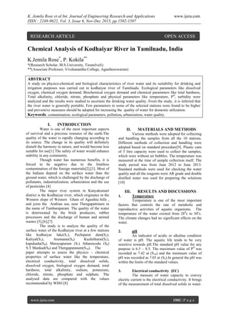 K. Jemila Rose et al Int. Journal of Engineering Research and Applications
ISSN : 2248-9622, Vol. 3, Issue 6, Nov-Dec 2013, pp.1502-1507

RESEARCH ARTICLE

www.ijera.com

OPEN ACCESS

Chemical Analysis of Kodhaiyar River in Tamilnadu, India
K.Jemila Rose*, P. Kokila**
*(Research Scholar, M.S.University, Tirunelveli)
**(Associate Professor, Vivekanantha College, Agastheeswaram)

ABSTRACT
A study on physico-chemical and biological characteristics of river water and its suitability for drinking and
irrigation purposes was carried out in kodhaiyar river of Tamilnadu. Ecological parameters like dissolved
oxygen, chemical oxygen demand, Biochemical oxygen demand and chemical parameters like total hardness,
Total alkalinity, chloride, nitrate, phosphate and physical parameters like temperature, PH, turbidity were
analyzed and the results were studied to ascertain the drinking water quality. From the study, it is inferred that
the river water is generally portable. Few parameters in some of the selected stations were found to be higher
and preventive measures should be adopted for increasing the quality of water for domestic utilization.
Keywords: contamination, ecological parameters, pollution, urbanization, water quality.

I.

INTRODUCTION

Water is one of the most important aspects
of survival and a precious resource of the earth.The
quality of the water is rapidly changing according to
its source. The change in its quality will definitely
disturb the harmony in nature, and would become less
suitable for use[1] The safety of water would enhance
stability in any community.
Though water has numerous benefits, it is
forced to be negative due to the limitless
contamination of the foreign materials[2],[3]. Most of
the Indians depend on the surface water than the
ground water, which is challenged by the discharge of
pollutants, industrialization, urbanization and the use
of pesticides [4]
The major river system in Kanyakumari
district is the Kodhaiyar river, which originates in the
Western slope of Western Ghats of Agasthia hills ,
and joins the Arabian sea, near Thengapattinam in
the name of Tambaraparani. The quality of the water
is deteriorated by the brick producers, rubber
processors and the discharge of human and animal
wastes [5],[6],[7].
The study is to analyze the quality of the
surface water of the Kodhaiyar river at a few stations
like kodhaiyar lake(S1), Pechiparai dam(S2),
Kaliyal(S3),
Arumanai(S4)
Kuzhithurai(S5),
kapukadu(S6), Marayapuram (S7) Athaencodu (S8)
S.T Mankad(S9) and Thengapatanam(S10). The
paper attempts to assess the physico – chemical
properties of surface water like the temperature,
electrical conductivity, total dissolved solids,
dissolved oxygen, biological oxygen demand, total
hardness, total alkalinity, sodium, potassium,
chloride, nitrate, phosphate and sulphate. The
analysed data are compared with the values
recommended by WHO [8]

www.ijera.com

II.

MATERIALS AND METHODS

Various methods were adopted for collecting
and handling the samples from all the 10 stations.
Different methods of collection and handling were
adopted based on standard procedure[9]. Plastic cans
of 5 litre capacity were used to collect the samples,
which were without air bubbles. The temperature was
measured at the time of sample collection itself. The
study period was from June 2012 to June 2013.
Standard methods were used for checking the water
quality and all the reagents were AR grade and double
distilled water was used for preparing the solutions
[10]

III.

RESULTS AND DISCUSSIONS

1.

Temperature
Temperature is one of the most important
factors that controls the rate of metabolic and
reproductive activities of aquatic organisms. The
temperature of the water existed from 280c to 30oc.
The climate changes had no significant effects on the
water.
2.

pH
An indicator of acidic or alkaline condition
of water is pH. The aquatic life tends to be very
sensitive towards pH.The standard pH value for any
purpose is 6.5 – 8.5. The maximum value of PH was
recorded as 7.42 at (S10) and the minimum value of
pH was recorded as 7.03 at (S2).In general the pH was
within the limits of the standard values.
3.

Electrical conductivity (EC)
The measure of water capacity to convey
electric current is the electrical conductivity. It brings
of the measurement of total dissolved solids in water.

1502 | P a g e

 