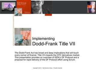 …………………….……..........




                               Implementing
                               Dodd-Frank Title VII
             The Dodd-Frank Act has broad and deep implications that will touch
             every corner of finance. Title VII impacts the OTC derivatives market.
             This presentation provides an overview of ISDA‘s DF Protocol and a
             proposal for rapid delivery of the DF Protocol effort using Scrum.


                                Copyright © 2012 – IQ3 Solutions Group – All rights reserved.
 