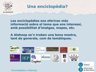 Una enciclopèdia? 
Les enciclopèdies ens oferiran més 
informació sobre el tema que ens interessi, 
amb possibilitat d’imatges, mapes, etc. 
A Alehoop se’n troben una bona mostra, 
tant de generals, com de temàtiques. 
Enciclopèdies a Alehoop 
 