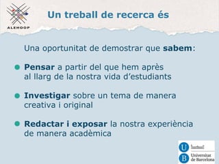Un treball de recerca és 
Una oportunitat de demostrar que sabem: 
Pensar a partir del que hem après 
al llarg de la nostra vida d’estudiants 
Investigar sobre un tema de manera 
creativa i original 
Redactar i exposar la nostra experiència 
de manera acadèmica 
 