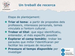 Un treball de recerca 
Etapa de plantejament: 
Triar el tema: a partir de propostes dels 
professors, interessos personals, temes 
vinculats a l’entorn cultural… 
Trobar el títol: que sigui identificatiu, 
entenedor, el més específic possible 
Explorar el camp temàtic: trobar les 
paraules que millor l’identificaran per 
facilitar les cerques de recursos 
Preveure el temps disponible per 
investigar 
 