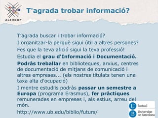T'agrada trobar informació? 
T’agrada buscar i trobar informació? 
I organitzar-la perquè sigui útil a altres persones? 
Fes que la teva afició sigui la teva professió! 
Estudia el grau d'Informació i Documentació. 
Podràs treballar en biblioteques, arxius, centres 
de documentació de mitjans de comunicació i 
altres empreses... (els nostres titulats tenen una 
taxa alta d'ocupació) 
I mentre estudiïs podràs passar un semestre a 
Europa (programa Erasmus), fer pràctiques 
remunerades en empreses i, als estius, arreu del 
món. 
http://www.ub.edu/biblio/futurs/ 
 