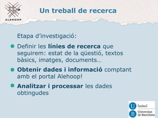 Un treball de recerca 
Etapa d’investigació: 
Definir les línies de recerca que 
seguirem: estat de la qüestió, textos 
bàsics, imatges, documents… 
Obtenir dades i informació comptant 
amb el portal Alehoop! 
Analitzar i processar les dades 
obtingudes 
 