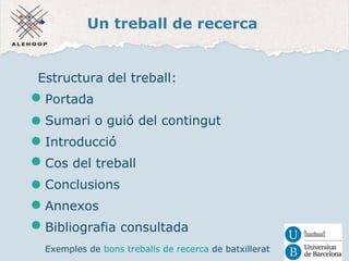 Un treball de recerca 
Estructura del treball: 
Portada 
Sumari o guió del contingut 
Introducció 
Cos del treball 
Conclusions 
Annexos 
Bibliografia consultada 
Exemples de bons treballs de recerca de batxillerat 
 