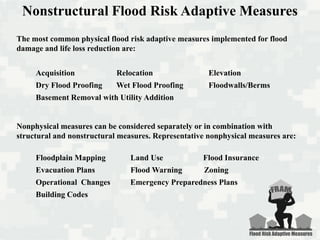 The most common physical flood risk adaptive measures implemented for flood
damage and life loss reduction are:
Acquisition Relocation Elevation
Dry Flood Proofing Wet Flood Proofing Floodwalls/Berms
Basement Removal with Utility Addition
Nonphysical measures can be considered separately or in combination with
structural and nonstructural measures. Representative nonphysical measures are:
Floodplain Mapping Land Use Flood Insurance
Evacuation Plans Flood Warning Zoning
Operational Changes Emergency Preparedness Plans
Building Codes
Nonstructural Flood Risk Adaptive Measures
 