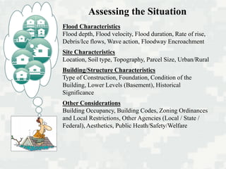 Flood Characteristics
Flood depth, Flood velocity, Flood duration, Rate of rise,
Debris/Ice flows, Wave action, Floodway Encroachment
Site Characteristics
Location, Soil type, Topography, Parcel Size, Urban/Rural
Building/Structure Characteristics
Type of Construction, Foundation, Condition of the
Building, Lower Levels (Basement), Historical
Significance
Other Considerations
Building Occupancy, Building Codes, Zoning Ordinances
and Local Restrictions, Other Agencies (Local / State /
Federal), Aesthetics, Public Heath/Safety/Welfare
Assessing the Situation
 