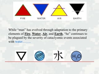 While “man” has evolved through adaptation to the primary
elements of Fire, Water, Air, and Earth, “he” continues to
be plagued by the severity of cataclysmic events associated
with water……..
 