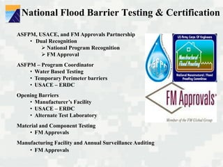 National Flood Barrier Testing & Certification
ASFPM, USACE, and FM Approvals Partnership
• Dual Recognition
 National Program Recognition
 FM Approval
ASFPM – Program Coordinator
• Water Based Testing
• Temporary Perimeter barriers
• USACE – ERDC
Opening Barriers
• Manufacturer’s Facility
• USACE – ERDC
• Alternate Test Laboratory
Material and Component Testing
• FM Approvals
Manufacturing Facility and Annual Surveillance Auditing
• FM Approvals
 
