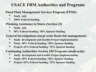 USACE FRM Authorities and Programs
Flood Plain Management Services Program (FPMS)
• Study only
• 100% Federal funding
Planning Assistance to States (Section 22)
• Study only
• 50% Federal funding / 50% Sponsor funding
General Investigations (large-scale flood risk management)
• Study development and feasible Project implementation
• Study: 50% Federal funding / 50% Sponsor funding
• Project: 65% Federal funding / 35% Sponsor funding
Continuing Authorities Section 205 Program (small-scale)
• Study development and feasible Project implementation
• Study: 50% Federal funding / 50% Sponsor funding
• Project: 65% Federal funding / 35% Sponsor funding
 