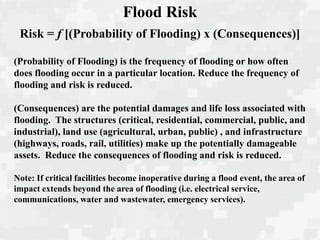 Risk = f [(Probability of Flooding) x (Consequences)]
(Probability of Flooding) is the frequency of flooding or how often
does flooding occur in a particular location. Reduce the frequency of
flooding and risk is reduced.
(Consequences) are the potential damages and life loss associated with
flooding. The structures (critical, residential, commercial, public, and
industrial), land use (agricultural, urban, public) , and infrastructure
(highways, roads, rail, utilities) make up the potentially damageable
assets. Reduce the consequences of flooding and risk is reduced.
Note: If critical facilities become inoperative during a flood event, the area of
impact extends beyond the area of flooding (i.e. electrical service,
communications, water and wastewater, emergency services).
Flood Risk
 
