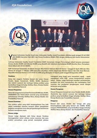 ayasan Indonesian Quality Award atau Indonesian Quality Award Foundation didirikan pada tanggal 20 Juli 2004

Y    oleh BUMN Executive Club (BEC) dan Forum Excellence BUMN (FEB) dengan didukung oleh Kantor Kementerian
     BUMN

lahirnya Indonesian Quality Award Foundation (lOAF) bersamaan dengan Pencanangan tekad bersama penerapan
kinerja ekselen BUMN oleh Menteri BUMN yang diwakili oteh Sekretaris kementerian BUMN Bacelius Ruru. Pernyataan
tekad diikuti oleh 50 CEO BUMN.
lOAF bertempat kedudukan di Jakarta dengan Akta Notaris Achmad Abid SH Nomor 1 tanggal 03 April 2006 dan Akta
Nomor   as tanggal   17 Oktober 2006 kemudian disyahkan melalui Keputusan Menteri Hukum dan Hak Azasi Manusia
Republik Indonesia Nomor (-2575 KT.01.02.2006 yang ditetapkan di Jakarta pada tanggal 08 Nopember 2006.

Pembina                                                       manajeriat yang tinggi serta memahami aspek - aspek
Ketua dan anggota Pembina berasal dari unsur Dewan            manajemen mutu batk secara komprehensif maupun
Pendiri, Badan Pemerintah, BUMN, BUMS, Akademisi              teknis. Dewan Judge berfungsi memberi pertimbangan,
dan tokoh2 nasional dart berbagai bidang professi yang        peni1aian ahir serta memutuskan dan menetapkan hasil
berdedikasi tinggi terhadap Aktifitas Mutu, Kinerja Ekselen   asesmen dan pemberian penghargaan sesuai dengan
dan Produktifitas Nasional                                    peraturan yang berlaku.

Dewan Penyantun                                               Dewan Pengawas

Ketua dan anggota berasal dari Prominent BUMN atau BUMS,      Dewan Pengawas berasal dari unsur Pendiri, BUMN, BUMS,
DERMAWAN dan Tokoh-tokoh nasional yang memberikan             Akademisi, dan tokoh2 nasional dari berbagai bidang
perhatiannya terhadap Aktifitas Mutu, Kinerja Ekselen dan     professi yang berdedikasi tinggi terhadap Aktifitas Mutu,
Produktifitas Nasional                                        Kinerja Ekselen dan Produktifitas Nasional

Dewan Examiner                                                PenguNs

Para praktisi senior yang telah berpengalaman luas baik       Berasal dan unsur Pendtri dan tenaga ahli yang
dalam melakukan asesmen maupun dalam pengelolaan              berpengalaman baik yang berasal dari BUMN. BUMS,
kegiatan manajemen mutu dan pengembangan kesisteman           maupun PROFESSIONAL yang berdedikasi tinggi terhadap
berbasis manajemen mutu.                                      Aktifitas MutlJ, Kinerja Ekselen dan Produktifitas Nasional

Dewan Judge
Dewan Judge dipimpin oleh Ketua dewan Pembina
beranggotakan senior advisor, senior examiner dan para
praktisi perusahaan yang pemah menduduki jabatan




                                                                                         design by visionsaga.com
 