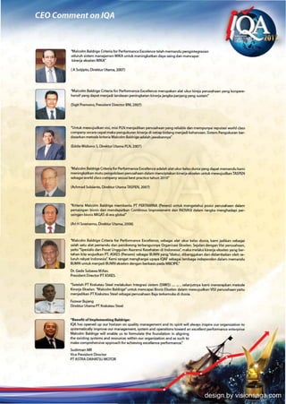 "Mllcolm Blldrig~ Criteria for Performance Excelen«! tellh memandu pengintt9rnian
seluruh §istem manajemen WlKA untuk meningkatkan dlyill SiIling dilll'l mencllNi
kinerjl eIueIen WlKA"

I A Sutjipto. Oirrktur Utama, 20(7)




"Milcolm Blklrige Criteriill for Performlnce Excellen«! merup.illluon llillt ukur kirejl pervsahlan yang konpere-
hensif yang dapat menjlci liIlndasan peningkatan kinl'rja jlngb p«ljillng ylng sustain"

(Sigit Pramono, Presidmt Director BNl200n




"UntAo: ~judkan visi. misi PLN menjldibn pl!IUSiIlhaan yang reliabll' dan mempunyli ~utiJsi world dus
company ~13 ~t maka peng.Jkul3n kinerjl di setiap bidang menjldi kl'han.lsan. 5j§tl'm Pfllguk~n ber-
d.SiIlr"an metoda kritl'ria Makolm Blldrige adaJahj.wabannYill"

(EddieWldiono S. Direktur Utillma   PLN. 2007)



"M.lcolm Baldrige Criteria for Performance ExcellNKl' adilllillh .lillt ukur kelu duniill yang diIlpat mernandu kami
meningkatkln mutu pengelolillilln pl!IUsahHn dalam merw:iptillk.n kinerjilll'k~ U1tuk mewujudkan TASPEN
K'biIlg..Ji world class company Sl!Suai best practice tahun 2010"

(Achmad Subianto, Oirektur Utama TASPEN,      lOOn

"Kriteril Malcolm Baldrige membantu PT PERTAMINA (~sl'rol untuk mmgl'tlIhui posisi perusahaan dalam
persaingan bisnis dan mendapatkan Continous Improvement dan INOVASI dalam r.mgka menghadapi per-
saingan bisnis MIGAS di era global"

(Ari H Soemamo, Direktur UtlIma, 2008)



"Malcolm Baldrige Criteria for Performance Excellence, sebagai alat ukur kelas dunia, kami jadikan sebagai
salah satu alat pemandu dan pendorong terbangunnya Organisasi Ekselen. Sejalan dmgan Visi perusahaan,
yaitu "Spesialis dan Pusat Unggulan Asuransi Kesehatan di Indonesia~ mlka melalui kinerja ekselen yang ber-
tahan kita wujudkan PT. ASKES (Persero) sebagai BUMN yang "diakui, dibanggakan dan didambakan oleh $1'-
luruh rakyat Indonesia~ Kami sangat menghargai upaya IQAF sebagli lembaga ind~nd~n dalam memandu
BUMN untuk menjadi BUMN ekselen dengan berba§is pada MBClPE."

Dr. Gedl' Subawa M.Kes.
Presidmt Director PT ASKES.

"Setellh PT Krakatau Steel melakukan lntegra§i sistem (SMKS) __ , selanjutnya kami menentpk.an metode
IGnl'rjl Eksel~n "Malcolm Baldrige" unruk merw:apai Bisnis Ekse!en d,l,m mewujudkan VIS! perusahaan yaitu
menjldikan PTKl3katau Steel ~i perusahHn Bajlterkemuka di dunia.

Fuwar Sujang
Direktur Utama PT Krabtau Steel


-Bml'fit oflmpleml'nting Baldrige:
lOA has opened up aU" horizon on quality   manill~t and its spirit will .lways inspire our organization to
systematically improve our management, $)"Stem and operations toward In excellent performancl' I'nterprise
Malcolm Blklrigl' will enable us to formullt@ the foundation in aligning
the oisting systems and resoun:es witt'in our organization and.s wch to
make comprehensiw IPproach for aet-iP.'ing ftCfiler1ce performance.·
Sudirman MR
VICe ~~nt Director
PT ASTRA DAlHATSIJ MOTOR




                                                                                         design by visionsaga.com
 