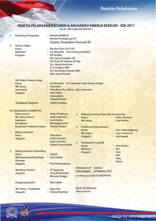 f

        PANITIA PElAKSANA ASESMEN & ANUGERAH KINERJA EKSElEN -IQA 201 1
                                             No.SK. OOS/IQAF/KUNIII12011

I.    Pelindung IPenasehat          Menteri BUMN RI
                                    Menteri Perdagangan RI
                                    Menten Pendidikan Nasional RI
II.   Dewan Judge:
      Ketua                         Bacelius Ruru. SH. LlM
      Sekretaris                    I.N.Winartha    (NonVoting member)
      Anggota                       DR. Rudjito
                                    DR. Zaenal Soedjais. Ak
                                    DR. Ricky SP Siahaan. M. Bus
                                    Drs. Akmal Hasibuan
                                    Ir. A. Sutjipto, MM
                                    Dr. Orie Andari Sutadji, MBA
                                    DR Ir Hasnil Rasyid

      Tim Teknis Dewan Judge:
      Ketua                         I.N. Winartha  (Sr. Examiner! Sekr. Dewan Judge)
      Wk. Ketua                     Sutarman
      Sekretariat                   Tribudiono (Ex. Officio - Bid. Assesmen)
      Anggota                       Abd.Halim
                                    Sumaryanto
                                    TumpalSiregar
      Technical Support             Yudho Prasetyo


III. ORGANIZING COMMlmE
      Ketua Umum                    Ricky SP Siahaan         3.    Bidang Pencarian Dana dan Sponsorship.
      Wk. Ketua Urnurn              AdekJulianwar                  Ketua                        AdekJulianwar
      Sekretaris                    Una Hertina                    Wk. Ketua                  : Una Herlina
      Bendahara                     Bambang Kunto
      Kordinator Pelaksana Harian : Tumpal Siregar           4.    Publikasi & Dokumentasi
                                                                   Ketua                       Frits I. Mewengkang
1.    BidangAsesmen                                                Wk. Ketua                   Tony Rochaswadi
      Ketua                         Tribudiono                     Anggota                     Aris Sopandi
      AnggotCt                      Yudho Prasetio
                                    Djoko Dewoto             5.    Sekretariat & logistik
                                    Suhardi Syamsuddin             Ketua                       Una Herlina
                                                                   Wk.Ketua                    Ek.
2.    Bidang Seminar & Awarding                                    Anggota                     Yuni
      Ketua                         Priyadi                                                    Fitri
      Wk.Ketua AwardinglStage       Una Her/ina                                                Tony
      Manager                                                                                  Hasan
      Anggota                       Fritz Mewengkang
                                                             Ditetapkan di : Jakarta
      Wk.Ketua Seminar              TTSipayung               Pada tangga! ; 24 Aguslus 201 1
      Anggota                       Tony Rochaswadi
                                    Monang Siregar           atn Pengurus IQA FOUNDATION

      Penghubung NIST               Abd.Halim

      Wk. Ketua - Protokoler        AgusTato                 RICKY SP SIAHAAN
      Anggota                       YuliandiBachtiar         Ketua Umum




                                                                                             design by visionsaga.com
 