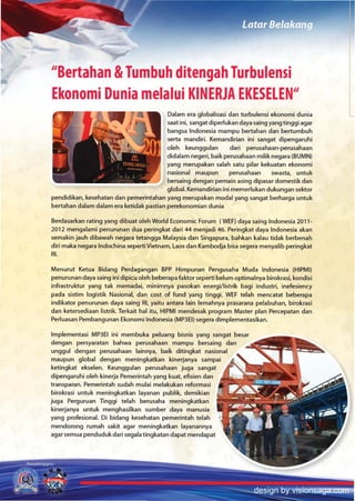 "Bertahan &Tumbuh ditengah Turbulensi
Ekonomi Dunia melalui KINERJA EKESELEN"
                                         Dalam era globalisasi dan turbulensi ekonomi dunia
                                         saat ini, sangat diperlukan daya saing yang tinggi agar
                                         bangsa Indonesia mampu bertahan dan bertumbuh
                                         serta mandiri. Kemandirian ini sangat dipengaruhi
                                         oleh keun99ulan         dari perusahaan-perusahaan
                                         didalam negeri, baik perusahaan milik negara (BUMN)
                                         yang merupakan salah satu pilar kekuatan ekonomi
                                         nasional maupun         perusahaan      swasta, untuk
                                         bersaing dengan pemain asing dipasar domestik dan
                                         global. Kemandirian inl memerlukan dukungan sektor
pendidikan, kesehatan dan pemerintahan yang merupakan modal yang sangat berharga untuk
bertahan dalam dalam era ketidak pastian perekonomian dunia

Berdasarkan rating yang dibuat olen World Economic Forum (WEF) daya saing Indonesia 2011-
2012 mengalami penurunan dua peringkat dari 44 menjadi 46. Peringkat daya Indonesia akan
semakin jauh dibawah negara tetangga Malaysia dan Singapura, bahkan kalau tidak berbenah
diri maka negara Indochina seperti Vietnam, Laos dan Kambodja bisa segera menyalib peringkat
RI.

Menurut Ketua Bidang Perdagangan BPP Himpunan Pengusaha Muda Indonesia (HIPMI)
penurunan daya saing ini dipicu oleh beberapa faktor seperti belum optimalnya birokrasi, kondisi
infrastruktur yang tak memadai, minimnya pasokan energi/listrik bagi industri, inefesiency
pad a sistim logistik Nasional, dan cost of fund yang tinggi. WEF telah mencatat beberapa
indikator penurunan daya saing RI, yaitu antara lain lemahnya prasarana pelabuhan, birokrasi
dan ketersediaan listrik. Terkait hal itu, HIPMI mendesak program Master plan Percepatan dan
Perluasan Pembangunan Ekonomi Indonesia (MP3EI) segera dimplementasikan.

Implementasi MP3EI ini membuka peluang bisnis yang sangat besar
dengan persyaratan bahwa perusahaan mampu bersaing dan
unggul dengan perusahaan lainnya, baik ditingkat nasional
maupun global dengan meningkatkan kinerjanya sampai
ketingkat ekselen. Keunggulan perusahaan juga sangat
dipengaruhi oleh kinerja Pemerintah yang kuat, efisien dan
transparan. Pemerintah sudah mulai melakukan reformasi
birokrasi untuk meningkatkan layanan publik, demikian
juga Perguruan Trnggi telah berusaha meningkatkan
kinerjanya untuk menghasilkan sumber daya manusia
yang profesional. Di bidang kesehatan pemerintah telah
mendorong rumah sakit agar meningkatkan layanannya
agar semua pendudukdari segala tingkatan dapat mendapat




                                                                          design by visionsaga.com
 