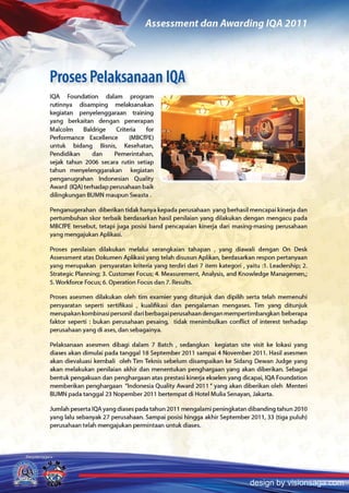 Proses Pelaksanaan lOA
IQA Foundation dalam program
rutinnya disamping melaksanakan
kegiatan penyelenggaraan training
yang berkaitan dengan penerapan
Malcolm     Baldrige    Criteria   for
Performance   Excellence     (MBCfPE)
untuk bidang Bisnis, Kesehatan,
Pendidikan     dan    Pemerintahan,
sejak tahun 2006 secara rutin setiap
tahun menyelenggarakan      kegiatan
penganugrahan Indonesian Quality
Award (lQA) terhadap perusahaan baik
dilingkungan BUMN maupun Swasta.

Penganugerahan diberikan tidak hanya kepada perusahaan yang berhasil mencapai kinerja dan
pertumbuhan skor terbaik berdasarkan hasil penilaian yang dilakukan dengan mengacu pada
MBCfPE tersebu!, tetapi juga posisi band pencapaian kinerja dari masing-masing perusahaan
yang mengajukan Aplikasi.

Proses penilaian dilakukan melalui serangkaian tahapan , yang diawali dengan On Desk
Assessment atas Dokumen Aplikasi yang telah disusun Aplikan, berdasarkan respon pertanyaan
yang merupakan persyaratan kriteria yang terdiri dari 7 item kategori, yaitu :1. Leadership; 2.
Strategic Planning; 3. Customer Focus; 4. Measurement, Analysis, and Knowledge Managemen,;
S. Workforce Focus; 6. Operation Focus dan 7. Results.

Proses asesmen dilakukan oleh tim examier yang ditunjuk dan dipilih serta telah memenuhi
persyaratan seperti sertifikasi , kualifikasi dan pengalaman men gases. Tim yang ditunjuk
merupakan kombinasi personil dari berbagai perusahaan dengan mempertimbangkan beberapa
faktor seperti : bukan perusahaan pesaing, tidak menimbulkan conflict of interest terhadap
perusahaan yang di ases, dan sebagainya.

Pelaksanaan asesmen dibagi dalam 7 Batch, sedangkan kegiatan site visit ke lokasi yang
diases akan dimulai pada tanggal 18 September 201 1 sampai 4 November 201 1. Hasil asesmen
akan dievaluasi kembali oleh Tim Teknis sebelum disampaikan ke Sidang Dewan Judge yang
akan melakukan penilaian akhir dan menentukan penghargaan yang akan diberikan. Sebagai
bent uk pengakuan dan penghargaan atas prestasi kinerja ekselen yang dicapai, IQA Foundation
memberikan penghargaan "Indonesia Quality Award 2011" yang akan diberikan oleh Menteri
BUMN pada tanggal 23 Nopember 201 1 bertempat di Hotel Mulia Senayan, Jakarta.

Jumlah peserta IQAyang diases pada tahun 201 1 mengalami peningkatan dibanding tahun 2010
yang lalu sebanyak 27 perusahaan. Sampai posisi hingga akhir September 201 1, 33 (tiga puluh)
perusahaan telah mengajukan permintaan untuk diases.




                                                                         design by visionsaga.com
 