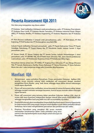Peserta Assessment IQA 2011
Dari data yang mengajukan siap diases adalah:

PT Krakatau Steel melibatkan 8(delapan) anak perusahaannya, yaitu : PT Krakatau Tirta Industri,
PT Krakatau Daya Listrik. PT Krakatau Bandar Samudera, PT Krakatau Industrial Estate Cilegon
(KIECl. PT Krakatau Medika, PT Krakatau Engineering, PT Krakatau Wajatama dan PT Krakatau
IT.

PT PLN (Persero) melibatkan 4 (em pat) anak perusahaannya, yaitu: PT PLN Satam, PT PLN
Enjiniring, PT PLN Tarakan dan PT Pembangkitan Jawa Bali (PJ8).

lndustri Pupuk melibatkan 4{empat) perusahaan, yaitu: PT Pupuk Kalimantan TImur, PT Pupuk
Sriwidjaja Palembang, PT Pupuk Kujang dan PT Petrokimia Gresik. Industri Semen 3 (tiga)
perusahaan, yaitu :

PT Semen Gresik, PT Semen Padang dan PT Semen Tonasa. Industri Pertambangan 2 (dua)
perusahaan, yaitu : PT ANTAM, Tbk., dan PT Bukit Asam (Persero). Tbk.. serta industri perkebunan
2 perusahaan, yaitu: PT Perkebunan Nusantara III dan PT Perkebunan Mitra Ogan.

Perusahaan lainnya antara lain: PT ASKES, PT Angkasa Pura I (Persero), PT Jasa Marga (Persero)
Tbk, PT Garuda Maintenance Facility, Perum Perhutani, PT Perum Perumnas, PT Astra Daihatsu
Motor dan ada' (satul perguruan tinggi yaitu Universitas Bina Nusantara.



Manfaat IQA
1.   Mempercepat upaya perbaikan Perusahaan. Proses pembuatan Dokumen Aplikasi (DA)
     peserta, secara otomatis sedangl telah melakukan self assessment dengan standard
     pengelolaan Bisnis Ekselen yang baik, benar, sehingga dapat dilihat dimana kekurangan
     untuk segera diperbaiki.
2.   Proses self assessment akan melibatkan semua karyawan di semua lini karena saling terkait
     sehingga menjadi motivator semangat karyawan, muncul secara otomatis dalam mencapai
     tujuan bersama.
3.   Proses self assessment yang tertuang dalam penulisan Dokumen Aplikasi (DA), akan di-
     review oleh team Examiners Independent dengan intensif What proses ASSESSMENT lOA)
     sehingga menghasilkan hasil yang lebih rinci dan accountability nya diakui.
4.   Peserta lOA otomatis akan mendapatkan Umpan Balik(feed back report) beserta Opportunity
     for Improvement (OFI) yang sangat berg una untukdijadikan acuan dalam perbaikan dimasa
     berikutnya. Hal ini akan menghindarkan perusahaan dari pemborosan dan waldu.
S.   Pimpinan Perusahaan yang mengikuti IQA secara otomatis
     menunjukan komitmennya dalam usaha perbaikan yang terus-
     menerus dan siap berkompetisi secara elegan untuk mencapai visi
     Perusahaan.




                                                                             design by visionsaga.com
 