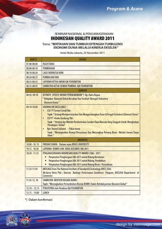 SEMINAR NASIONAL & PENGANUGERAHAN
                         INDONESIAN QUALITY AWARD 2011
               Tema: "BERTAHAN DAN TUMBUH DITENGAH TURBULENSI
                       EKONOMI DUNIA MELALUI KINERJA EKSELEN"
                                      Hotel Mulia-Jakarta, 23 November 2011



07.00·08.00    REGlsTERAsl
08.00·08.10    PEMBUKAAN
08.10·08.20    LAGU INDONESIA RAYA
08.20·08.25    PEMBACAAN DOA
08.25·08.35    LAPORAN KETUA UMUM IQA FOUNDATION
08.35·08.45    sAMBUTAN KEfUA DEWAN PEMBINA IQA FOUNDATION
__ _           _ -- - -       _    _ -- _ _
                                                        .
                                                 _ -'- - -
                                                            '.    -          -   -    -   -        -       -

08.45· 09.10   KEYNOTE SPEECH MENKO PEREKONOMIAN 'I Bp. Halta Rajasa
               ~   Kebijakan Nasional Untuk Bertahan Dan Tumbuh Ditengah Turbulensi
                   Ekonomi Dunia  H



09.10·10.00    SHARING ON EXCELLENCE:
               •     CEO PTSemenGresikTbk:
                     Topik: H Strategi Mempertahankan Dan Mengembangkan Pasar di Tengah Turbulensi Ekonomi Dunia H
               •     CEO PT Aneka Tambang Tbk:
                      Topik: Strategi dan Metode Pembentukan Sumber Daya Manusia Yang Tangguh Untuk Menghadapi
                            H

                                         H
                     Persaingan Global
               •     Bpk Hasnul Suhaimi - Pakar bisnis
                     Topik :HMeningkatkan Kinerja Perusahaan Dan Menangkap Peluang Bisnis Melalui Inovasi Tanpa
                     Henti H




10.00·10.15    PADUAN SUARA: Paduan suara BINUS UNIVERSITY
10.15·10.20    LAPORAN DEWAN JURI HAslLAsESMEN IQA2011
10.20 ·11.35   PENGANUGERAHAN INDONESIAN QUALITY AWARD (IQAI·2011
                 • Penyerahan Penghargaan lOA-lOll untukBidang Kesehatan
                 • Penyerahan Penghargaan lOA-lOll untukBidang Pendidikan
                 • Penyerahan Penghargaan lOA-lOll untuk Bidang Bisnis I Perusahaan
11.35·11.45    MESSAGE From The National Institute of Standard &Technology (NIST, USA)
               Mr. Harry Hertz Phd; Director Baldrige Performance Excellence Program, NIST,USA Department of
               Commerce
11.45·12.10    sAMBUTAN MENTERI NEGARA BUMN:
               Topik: HMeningkatkan Pertumbuhan Kinerja BUMN Dalam Ketidak pastian Ekonomi Global      H



12.10-12.15    PENUTUPAN oleh Pembina IQA FOUNDATION
12.15 ·14.00   LUNCH

*) Dalam konfrrmasi




                                                                                              design by visionsaga.com
 