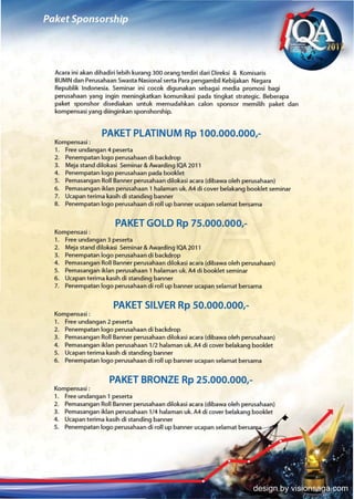 Acara ini akan dihadiri lebih kurang 300 orang terdiri dari Oireksi & Komisaris
BUMN dan Perusahaan Swasta Nasional serta Para pengambil Kebijakan Negara
Republik Indonesia. Seminar ini cocok digunakan sebagai media promosi bagi
perusahaan yang ingin meningkatkan komunikasi pada tingkat strategic. Beberapa
paket sponshor disediakan untuk memudahkan calon sponsor memilih paket dan
kompensasi yang diinginkan sponshorship.


                PAKET PLATINUM Rp 100.000.000,-
Kompensasi:
1. Free undangan 4 peserta
2. Penempatan logo perusahaan di backdrop
3. Meja stand dilokasi Seminar & Awarding IQA 2011
4. Penempatan logo perusahaan pada booklet
5. Pemasangan Roll Banner perusahaan dilokasi acara (dibawa oleh perusahaan)
6. Pemasangan iklan perusahaan 1 halaman uk. A4 di cover belakang booklet seminar
7. Ucapan terima kasih di standing banner
8. Penempatan logo perusahaan di roll up banner ucapan selamat bersama


                     PAKET GOLD Rp 75.000.000,-
Kompensasi:
1. Free undangan 3 peserta
2. Meja stand dilokasi Seminar & Awarding IQA 2011
3. Penempatan logo perusahaan di backdrop
4. Pemasangan Roll Banner perusahaan dilokasi acara (dibawa oleh perusahaan)
5. Pemasangan iklan perusahaan 1 halaman uk. A4 di booklet seminar
6. Ucapan terima kasih di standing banner
7. Penempatan logo perusahaan di roll up banner ucapan selamat bersama


                    PAKET SILVER Rp 50.000.000,-
Kompensasi :
1. Free undangan 2 peserta
2. Penempatan logo perusahaan di backdrop
3. Pemasangan Roll Banner perusahaan dilokasi acara (dibawa oleh perusahaan)
4. Pemasangan iklan perusahaan 1/2 halaman uk. A4 di cover belakang booklet
5. Ucapan terima kasih di standing banner
6. Penempatan logo perusahaan di roll up banner ucapan selamat bersama


                   PAKET BRONZE Rp 25.000.000,-
Kompensasi :
1. Free undangan 1 peserta
2. Pemasangan Roll Banner perusahaan dilokasi acara (dibawa oleh perusahaan)
3. Pemasangan iklan perusahaan 1/4 halaman uk. A4 di cover belakang booklet
4. Ucapan terima kasih di standing banner
5. Penempatan logo perusahaan di roll up banner ucapan selamat bersa




                                                                    design by visionsaga.com
 