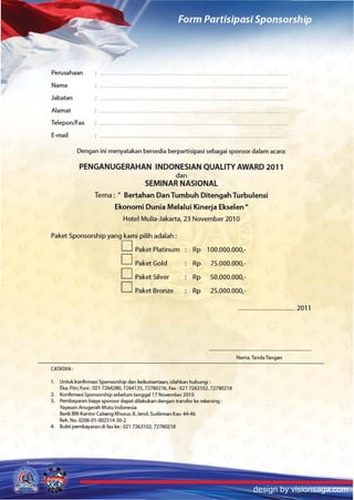 Perusahaan
Nama
Jabatan
Alamat
TeleponlFax
E-mail

           Dengan ini menyatakan bersedia berpartisipasi sebagai sponsor dalam acara:

           PENGANUGERAHAN INDONESIAN QUALITY AWARD 2011
                               dan
                        SEMINAR NASIONAl
                 Tema: .. Bertahan Dan Tumbuh Ditengah Turbulensi
                          Ekonomi Dunia Melalui Kinerja Ekselen"
                             Hotel Mulia-Jakarta, 23 November 2010

Paket Sponsorship yang kami pilih adalah :
                            D Paket Platinum              Rp 100.000.000,-
                            o     PaketGold               Rp     75.000.000,-
                            D Paket Silver                Rp     50.000.000,-
                            D Paket Bronze               Rp      25.000.000,-

                                                                             ........................................ 2011




                                                                             Nama, Tanda Tangan

CATATAN:

1. Untuk konfirmasi Sponso~hip dan keikutsertaan. silahkan hubungi :
   Eka. Fitri,Vuni :021 7264280,7264135,72780216, Fax:021 7263102,72780218
2. Konfirmasi Sponsorship sebelum tanggal17 November 201 0
3. Pembayaran biaya sponsor dapat dilakukan dengan transfer ke rekening:
   Yayasan Anugerah MlItu Indonesia
   Bank BRI-Kantor Cabang Khusus JI.Jend Sudirman Kav. 44-46
   Rek. No. 02()6.{Jl.Q02514-3D-2
4. Bukti pembayaran di fax ke: 021 7263102, 72780218




                                                                                      design by visionsaga.com
 