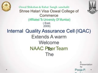 Oswal Shikshan & Rahat Sangh sanchalit
Shree Halari Visa Oswal College of
Commerce
(Affiliated To University Of Mumbai)
( Estd.
2009)
Internal Quality Assurance Cell
Extends A warm
Welcome
To
The
(IQAC)
NAAC PeerTeam
A
Presentation
by
Pooja P.
 