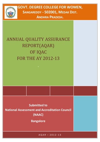 GOVT. DEGREE COLLEGE FOR WOMEN,
SANGAREDDY - 502001, MEDAK DIST.
ANDHRA PRADESH.
ANNUAL QUALITY ASSURANCE
REPORT(AQAR)
OF IQAC
FOR THE AY 2012-13
.
Submitted to
National Assessment and Accreditation Council
(NAAC)
Bangalore
A Q A R – 2 0 1 2 - 1 3
 