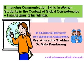 Dr. B.M.N College of Home Science 388 R A Kidwai Road, Matunga 400019 .   Mrs. Anuradha Shekhar  Dr. Mala Pandurang e-mail : shekaranuradha@yahoo.co.in Enhancing Communication Skills in Women Students in the Context of Global Competencies –  Innovative Learner Centric Techniques . 