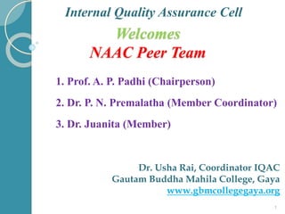 Welcomes
NAAC Peer Team
Internal Quality Assurance Cell
1. Prof. A. P. Padhi (Chairperson)
2. Dr. P. N. Premalatha (Member Coordinator)
3. Dr. Juanita (Member)
Dr. Usha Rai, Coordinator IQAC
Gautam Buddha Mahila College, Gaya
www.gbmcollegegaya.org
1
 