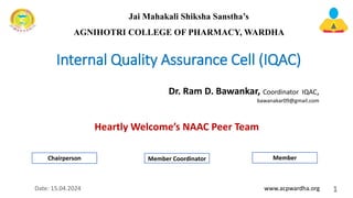 Internal Quality Assurance Cell (IQAC)
Heartly Welcome’s NAAC Peer Team
1
Date: 15.04.2024
Dr. Ram D. Bawankar, Coordinator IQAC,
bawanakar09@gmail.com
www.acpwardha.org
Jai Mahakali Shiksha Sanstha’s
AGNIHOTRI COLLEGE OF PHARMACY, WARDHA
Chairperson Member Coordinator Member
 