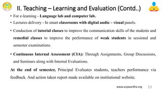 II. Teaching – Learning and Evaluation (Contd..)
• For e-learning - Language lab and computer lab.
• Lectures delivery - In smart classrooms with digital audio – visual panels.
• Conduction of tutorial classes to improve the communication skills of the students and
remedial classes to improve the performance of weak students in sessional and
semester examinations.
• Continuous Internal Assessment (CIA): Through Assignments, Group Discussions,
and Seminars along with Internal Evaluations.
At the end of semester, Principal Evaluates students, teachers performance via
feedback. And action taken report made available on institutional website.
13
www.acpwardha.org
 